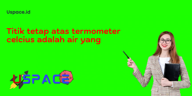 Titik tetap atas termometer celcius adalah air yang