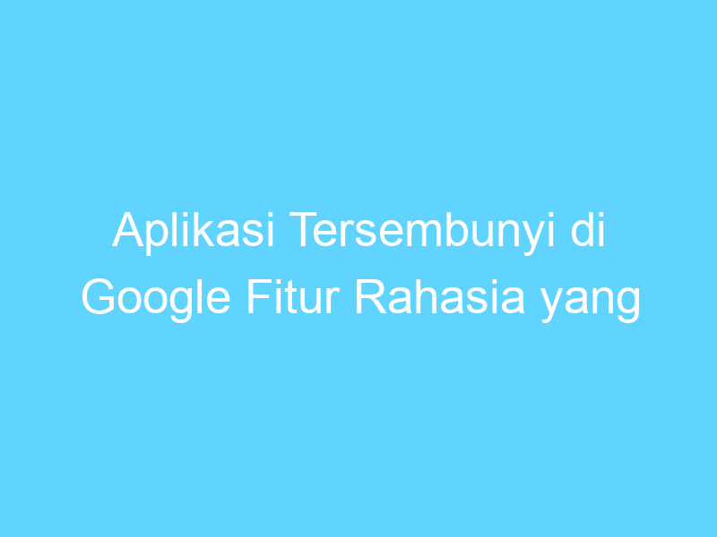 aplikasi tersembunyi di google fitur rahasia yang berguna 14462